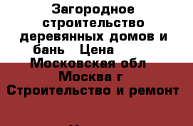 Загородное строительство деревянных домов и бань › Цена ­ 100 - Московская обл., Москва г. Строительство и ремонт » Услуги   